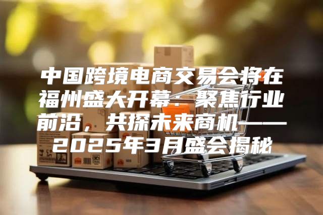 中国跨境电商交易会将在福州盛大开幕：聚焦行业前沿，共探未来商机——2025年3月盛会揭秘