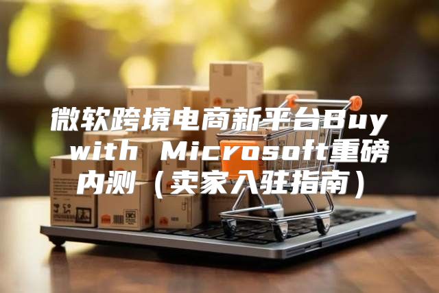 微软跨境电商新平台Buy with Microsoft重磅内测卖家入驻指南
