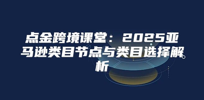 点金跨境课堂：2025亚马逊类目节点与类目选择解析