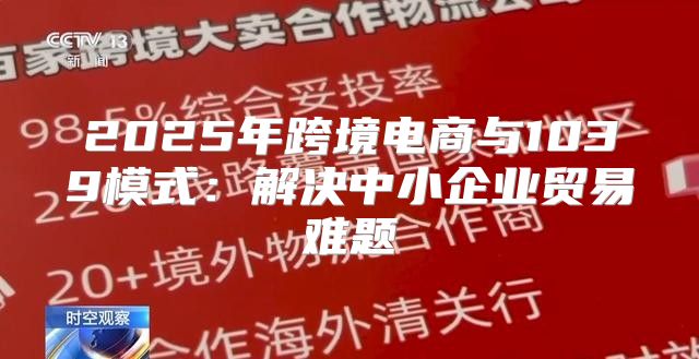 2025年跨境电商与1039模式：解决中小企业贸易难题