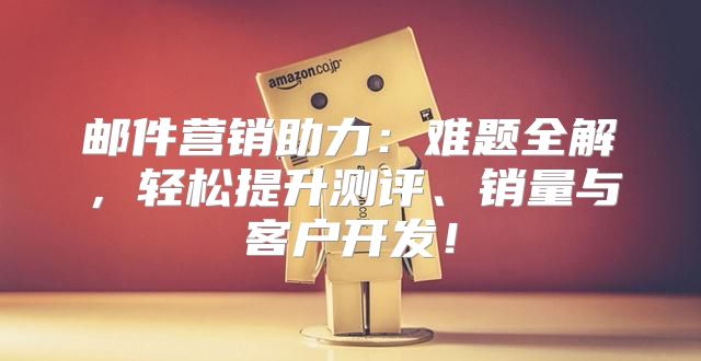 邮件营销助力：难题全解，轻松提升测评、销量与客户开发！