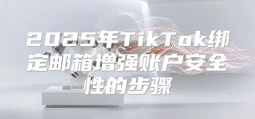 2025年TikTok绑定邮箱增强账户安全性的步骤