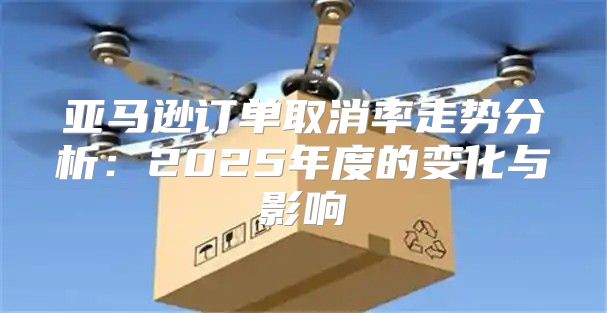 亚马逊订单取消率走势分析：2025年度的变化与影响