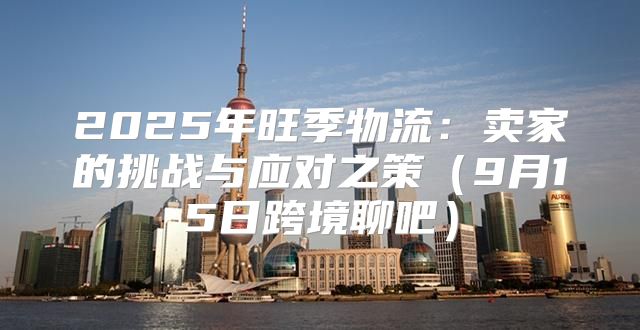 2025年旺季物流：卖家的挑战与应对之策9月15日跨境聊吧