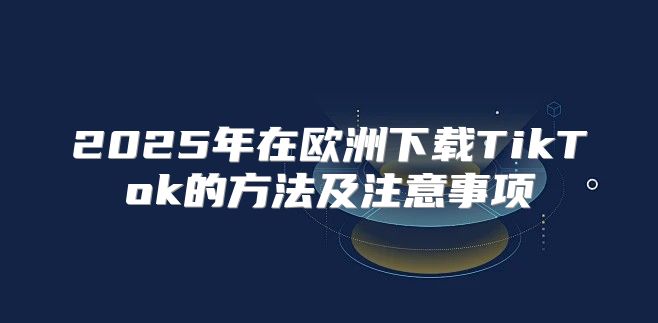 2025年在欧洲下载TikTok的方法及注意事项