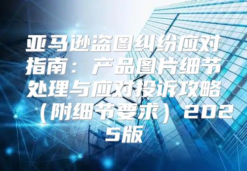 亚马逊盗图纠纷应对指南：产品图片细节处理与应对投诉攻略附细节要求2025版
