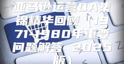 亚马逊运营QA集锦精华回顾1971-1980年重要问题解答 2025版