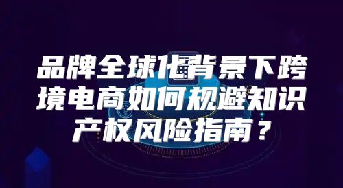 品牌全球化背景下跨境电商如何规避知识产权风险指南？