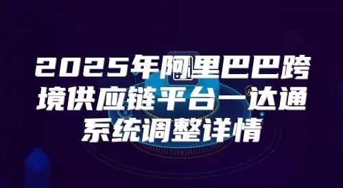 2025年阿里巴巴跨境供应链平台一达通系统调整详情