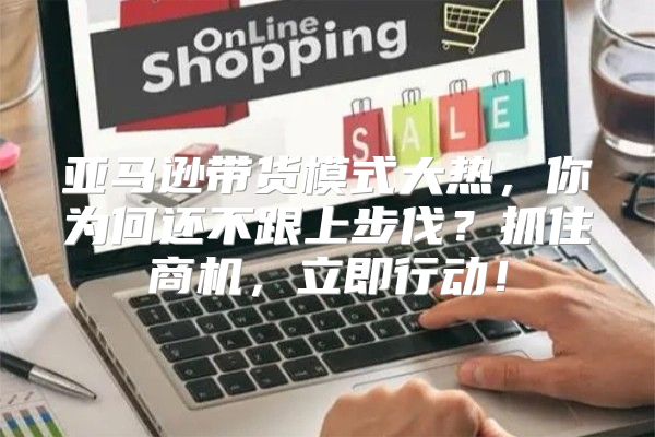 亚马逊带货模式大热，你为何还不跟上步伐？抓住商机，立即行动！
