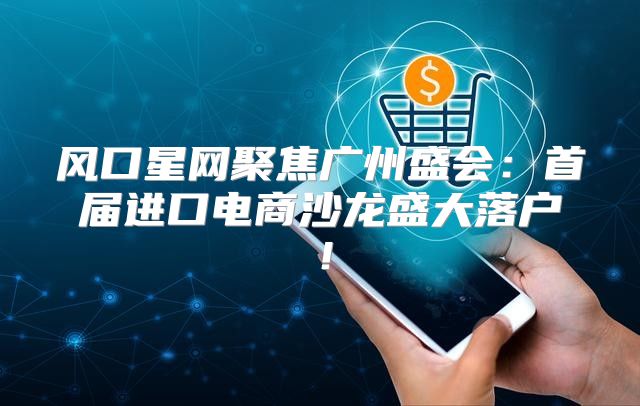 风口星网聚焦广州盛会：首届进口电商沙龙盛大落户！