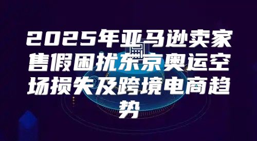 2025年亚马逊卖家售假困扰东京奥运空场损失及跨境电商趋势