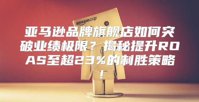 亚马逊品牌旗舰店如何突破业绩极限？揭秘提升ROAS至超23%的制胜策略！