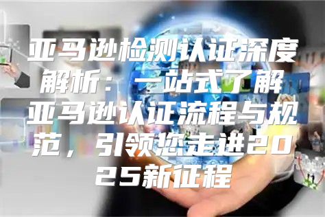 亚马逊检测认证深度解析：一站式了解亚马逊认证流程与规范，引领您走进2025新征程