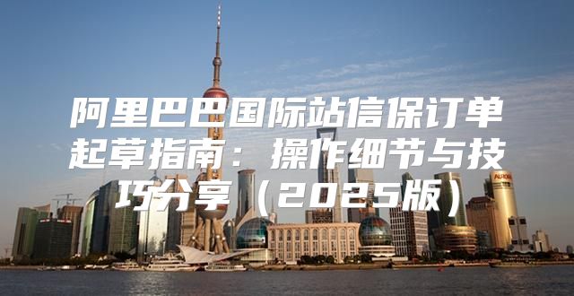 阿里巴巴国际站信保订单起草指南：操作细节与技巧分享2025版