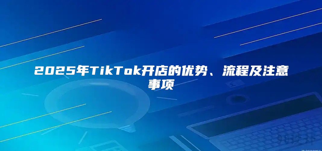 2025年TikTok开店的优势、流程及注意事项