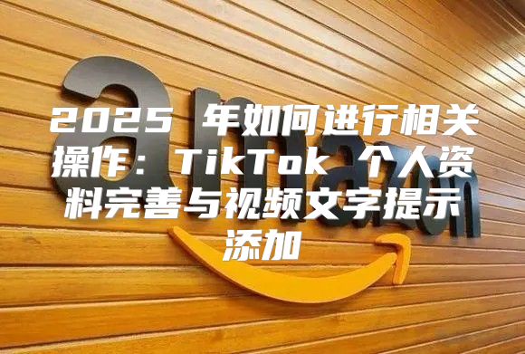2025 年如何进行相关操作：TikTok 个人资料完善与视频文字提示添加