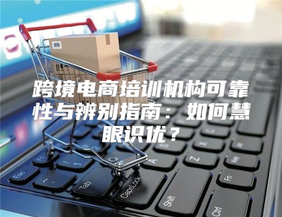 跨境电商培训机构可靠性与辨别指南：如何慧眼识优？