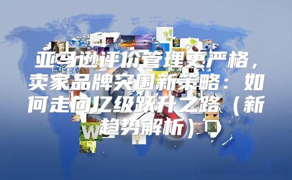 亚马逊评价管理更严格，卖家品牌突围新策略：如何走向亿级跃升之路新趋势解析