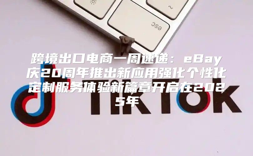 跨境出口电商一周速递：eBay庆20周年推出新应用强化个性化定制服务体验新篇章开启在2025年