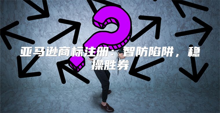 亚马逊商标注册：智防陷阱，稳操胜券