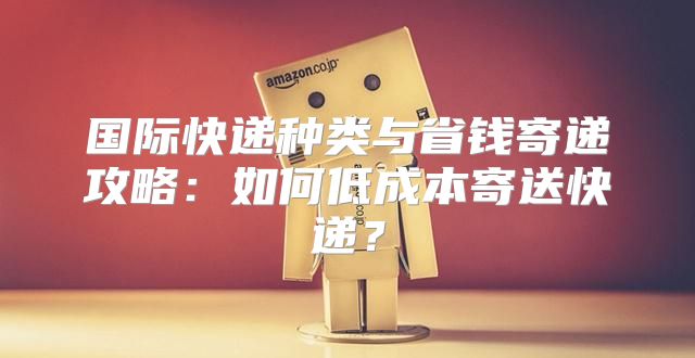国际快递种类与省钱寄递攻略：如何低成本寄送快递？