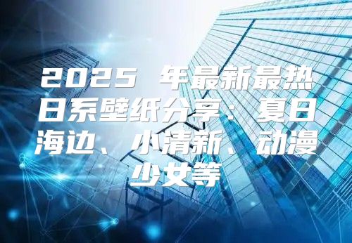 2025 年最新最热日系壁纸分享：夏日海边、小清新、动漫少女等