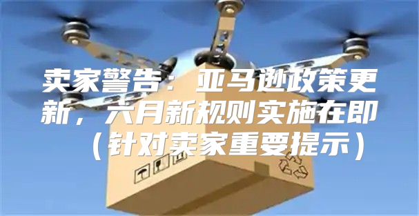 卖家警告：亚马逊政策更新，六月新规则实施在即针对卖家重要提示