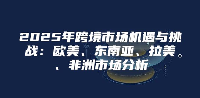 2025年跨境市场机遇与挑战：欧美、东南亚、拉美、非洲市场分析