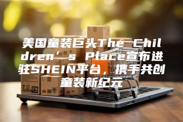 美国童装巨头The Children’s Place宣布进驻SHEIN平台，携手共创童装新纪元