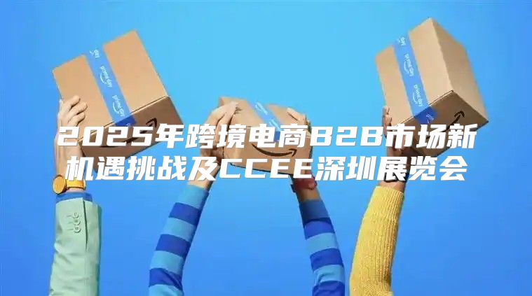 2025年跨境电商B2B市场新机遇挑战及CCEE深圳展览会