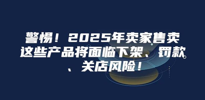 警惕！2025年卖家售卖这些产品将面临下架、罚款、关店风险！