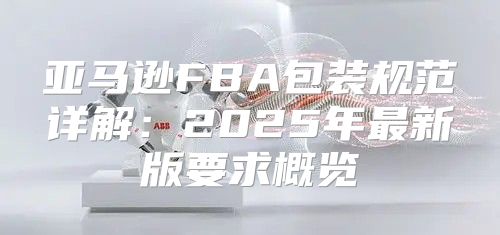 亚马逊FBA包装规范详解：2025年最新版要求概览