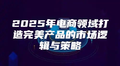2025年电商领域打造完美产品的市场逻辑与策略