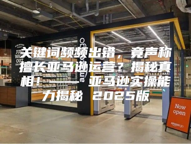 关键词频频出错，竟声称擅长亚马逊运营？揭秘真相！—— 亚马逊实操能力揭秘 2025版