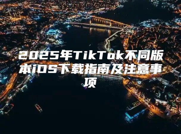 2025年TikTok不同版本iOS下载指南及注意事项