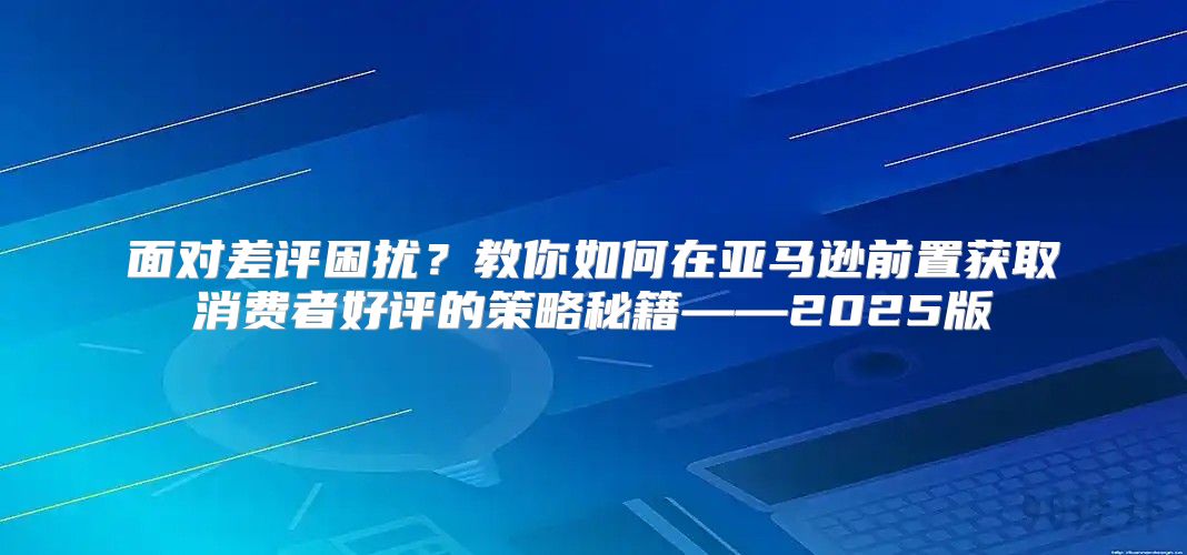 面对差评困扰？教你如何在亚马逊前置获取消费者好评的策略秘籍——2025版