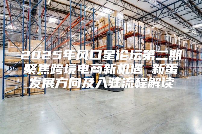 2025年风口星论坛第二期聚焦跨境电商新机遇 新蛋发展方向及入驻流程解读