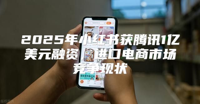 2025年小红书获腾讯1亿美元融资，进口电商市场竞争现状