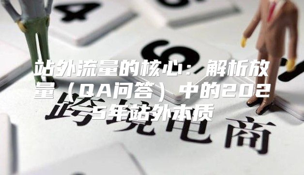 站外流量的核心：解析放量QA问答中的2025年站外本质