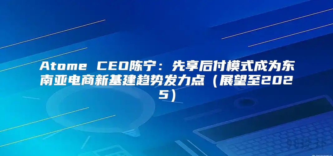 Atome CEO陈宁：先享后付模式成为东南亚电商新基建趋势发力点展望至2025