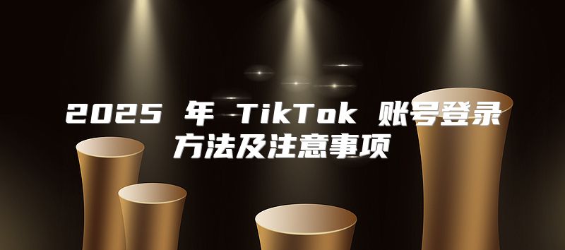 2025 年 TikTok 账号登录方法及注意事项