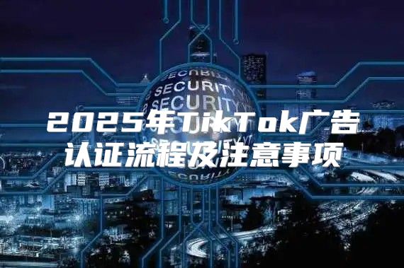 2025年TikTok广告认证流程及注意事项