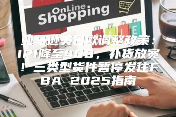 亚马逊美日欧调整政策：IPI降至400，补货放宽！三类型货件暂停发往FBA 2025指南