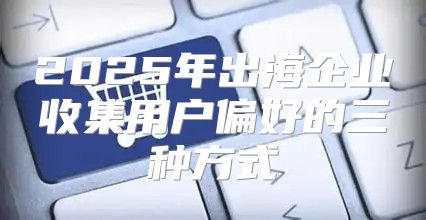 2025年出海企业收集用户偏好的三种方式