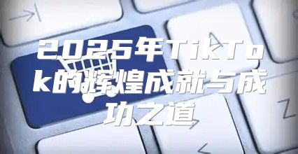 2025年TikTok的辉煌成就与成功之道