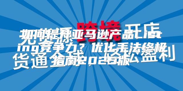 如何提升亚马逊产品Listing竞争力？优化手法终极指南2025版