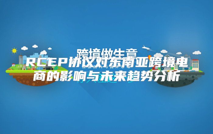 RCEP协议对东南亚跨境电商的影响与未来趋势分析