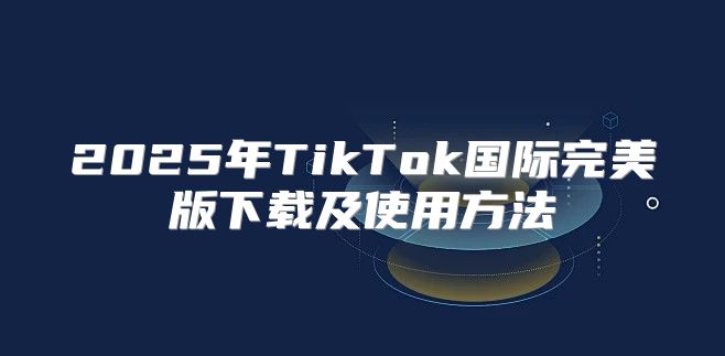 2025年TikTok国际完美版下载及使用方法