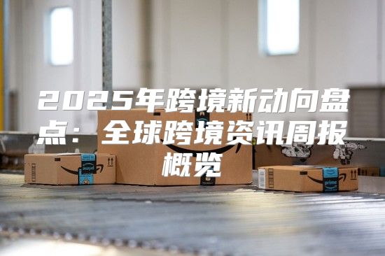 2025年跨境新动向盘点：全球跨境资讯周报概览